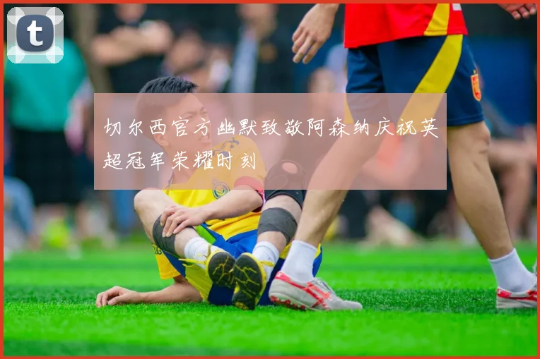 切尔西官方幽默致敬阿森纳庆祝英超冠军荣耀时刻