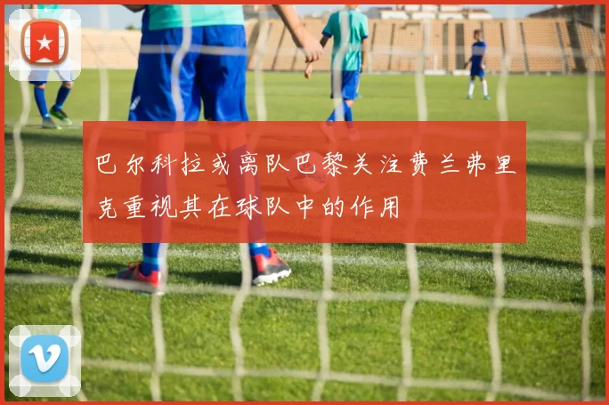 巴尔科拉或离队巴黎关注费兰弗里克重视其在球队中的作用