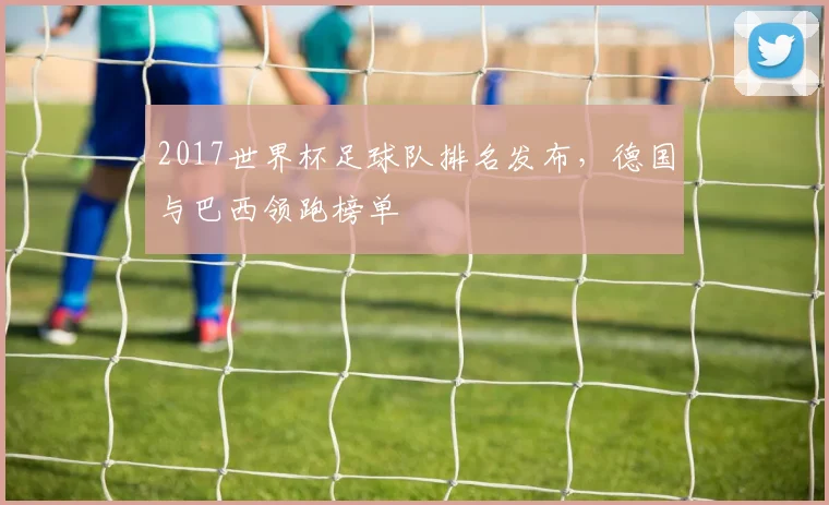 2017世界杯足球队排名发布，德国与巴西领跑榜单